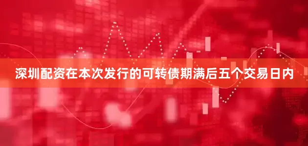 深圳配资在本次发行的可转债期满后五个交易日内
