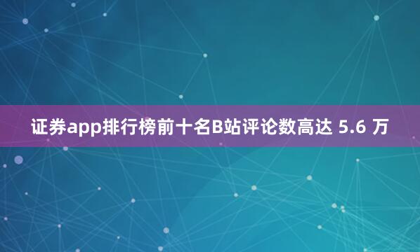 证券app排行榜前十名B站评论数高达 5.6 万