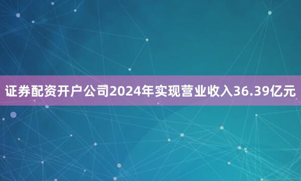 证券配资开户公司2024年实现营业收入36.39亿元
