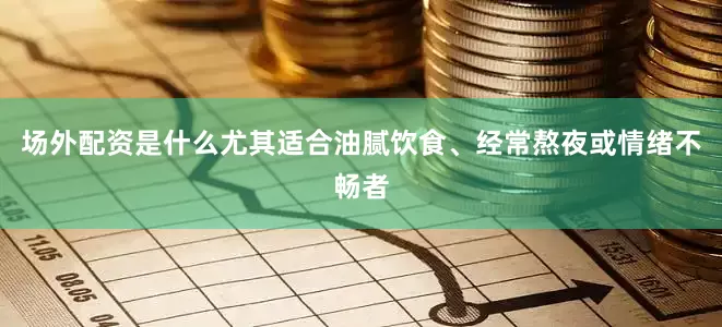 场外配资是什么尤其适合油腻饮食、经常熬夜或情绪不畅者