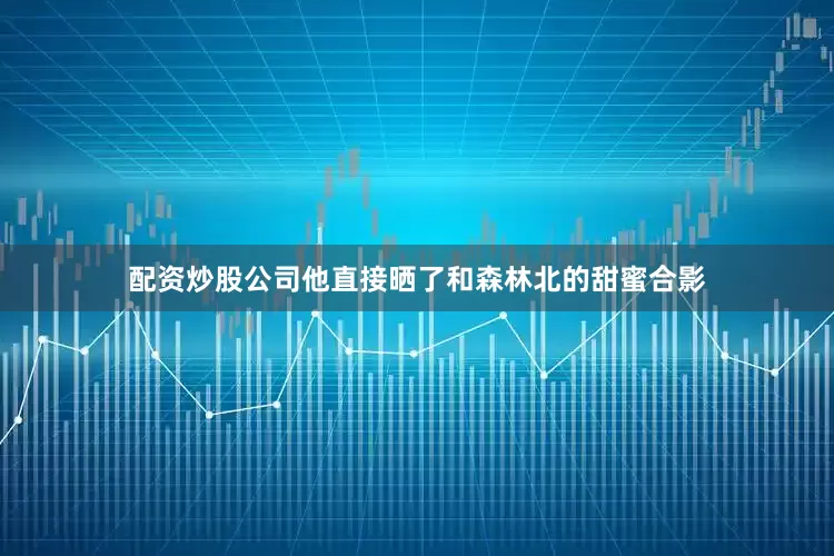 配资炒股公司他直接晒了和森林北的甜蜜合影