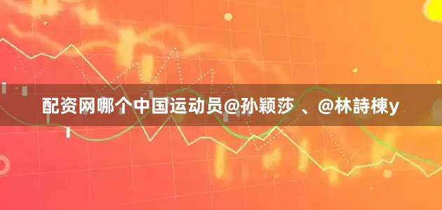 配资网哪个中国运动员@孙颖莎 、@林詩棟y