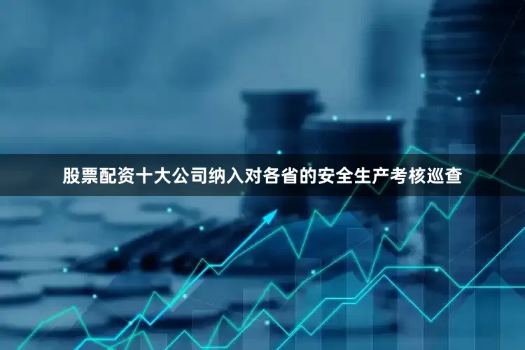 股票配资十大公司纳入对各省的安全生产考核巡查