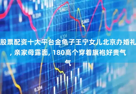 股票配资十大平台金龟子王宁女儿北京办婚礼, 亲家母露面, 180高个穿着旗袍好贵气