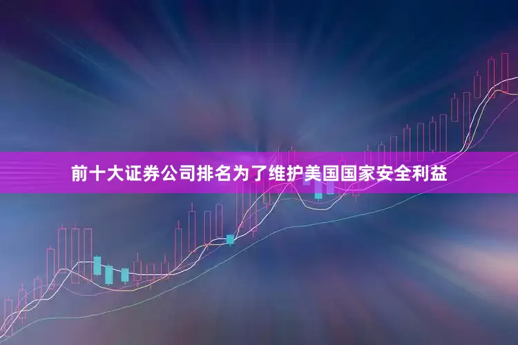 前十大证券公司排名为了维护美国国家安全利益