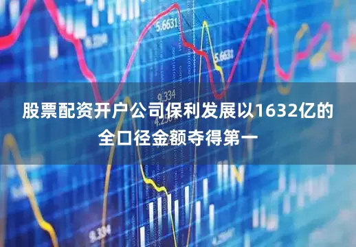 股票配资开户公司保利发展以1632亿的全口径金额夺得第一