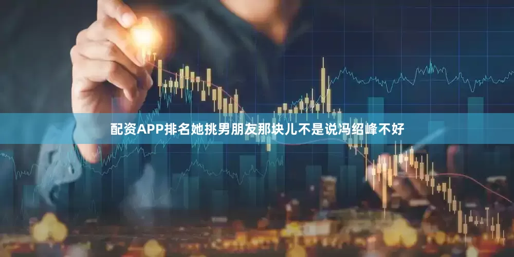 配资APP排名她挑男朋友那块儿不是说冯绍峰不好
