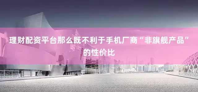 理财配资平台那么既不利于手机厂商“非旗舰产品”的性价比